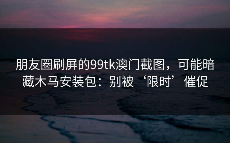 朋友圈刷屏的99tk澳门截图，可能暗藏木马安装包：别被‘限时’催促