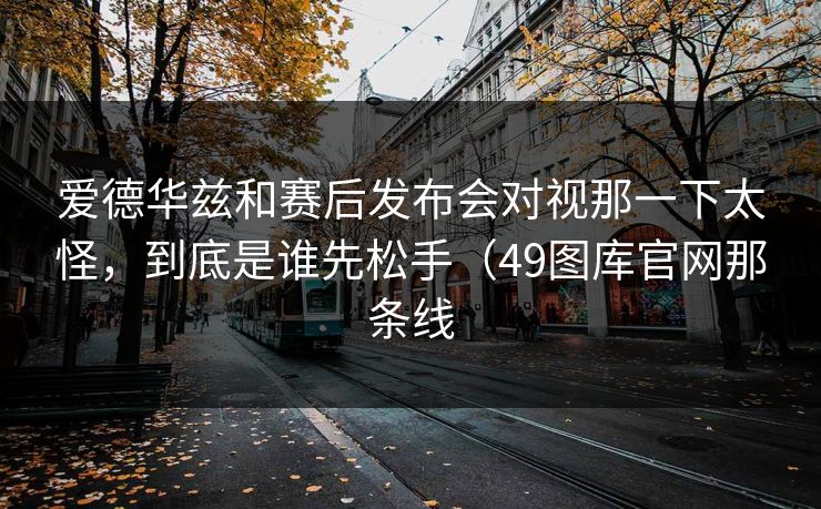 爱德华兹和赛后发布会对视那一下太怪，到底是谁先松手（49图库官网那条线