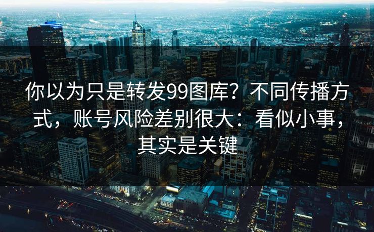 你以为只是转发99图库？不同传播方式，账号风险差别很大：看似小事，其实是关键