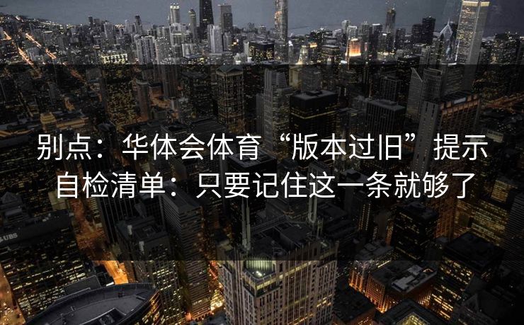 别点：华体会体育“版本过旧”提示自检清单：只要记住这一条就够了