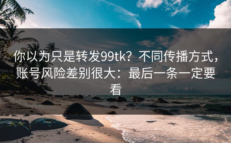 你以为只是转发99tk？不同传播方式，账号风险差别很大：最后一条一定要看