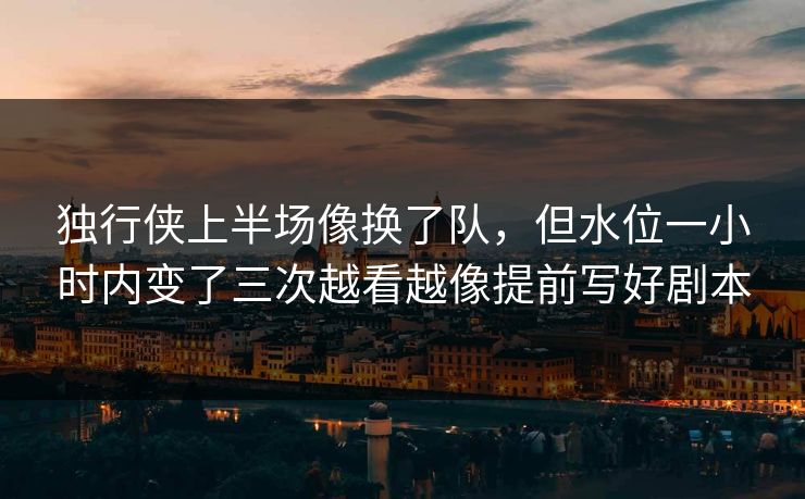 独行侠上半场像换了队，但水位一小时内变了三次越看越像提前写好剧本